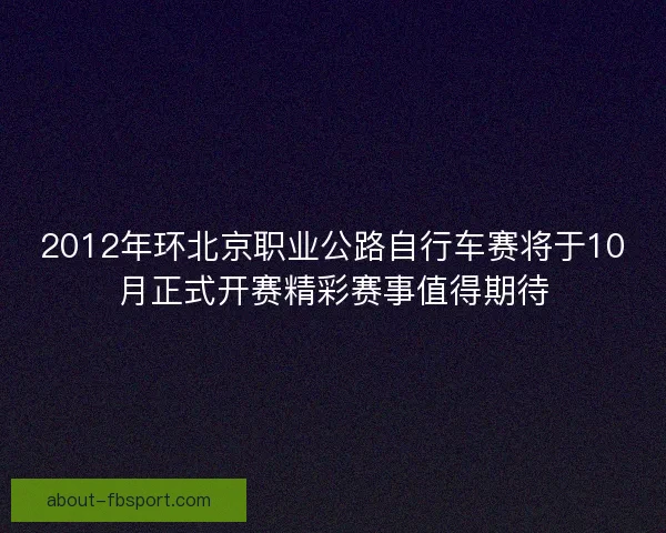 2012年环北京职业公路自行车赛将于10月正式开赛精彩赛事值得期待