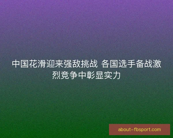 中国花滑迎来强敌挑战 各国选手备战激烈竞争中彰显实力