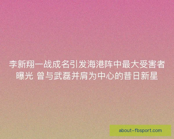 李新翔一战成名引发海港阵中最大受害者曝光 曾与武磊并肩为中心的昔日新星