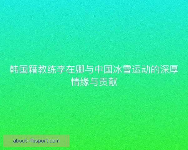 韩国籍教练李在卿与中国冰雪运动的深厚情缘与贡献