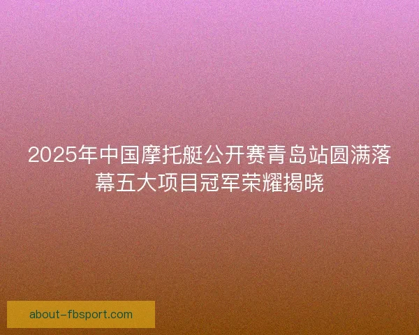 2025年中国摩托艇公开赛青岛站圆满落幕五大项目冠军荣耀揭晓